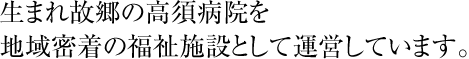 生まれ故郷の高須病院を地域密着の福祉施設として運営しています。