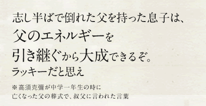 志し半ばで倒れた父を持った息子は、父のエネルギーを引き継ぐから大成できるぞ。ラッキーだと思え ※高須克彌が中学一年生の時に亡くなった父の葬式で、叔父に言われた言葉