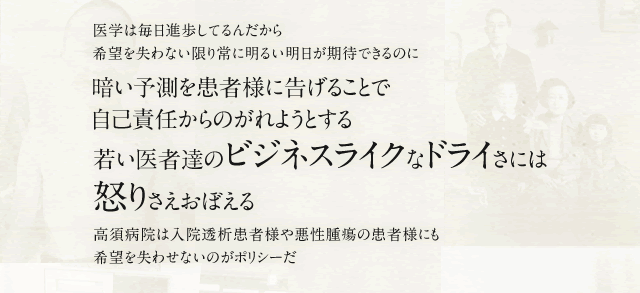 医学は毎日進歩してるんだから希望を失わない限り常に明るい明日が期待できるのに 暗い予測を患者様に告げることで自己責任からのがれようとする 若い医者達のビジネスライクなドライさには怒りさえおぼえる 高須病院は入院透析患者様や悪性腫瘍の患者様にも希望を失わせないのがポリシーだ