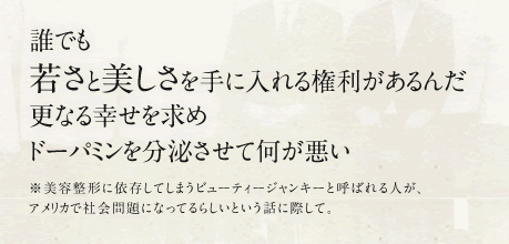 誰でも 若さと美しさを手に入れる権利があるんだ 更なる幸せを求めドーパミンを分泌させて何が悪い ※美容整形に依存してしまうビューティージャンキーと呼ばれる人が、アメリカで社会問題になってるらしいという話に際して。