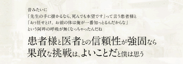 昔みたいに「先生の手に掛かるなら、死んでも本望です」って言う患者様と「おぅ任せとけ。 お前の体は俺が一番知っとるんだからな」という阿吽の呼吸が無くなっちゃったんだね 患者様と医者との信頼性が強固なら果敢な挑戦は、よいことだと僕は思う