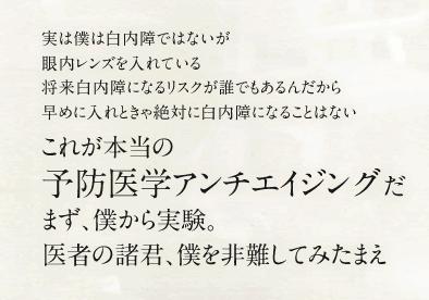 実は僕は白内障ではないが眼内レンズを入れている将来白内障になるリスクが誰でもあるんだから早めに入れときゃ絶対に白内障になることはない これが本当の予防医学アンチエイジングだ まず、僕から実験。医者の諸君、僕を非難してみたまえ